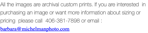 All the images are archival custom prints. If you are interested in purchasing an image or want more information about sizing or pricing please call 406-381-7898 or email : barbara@michelmanphoto.com